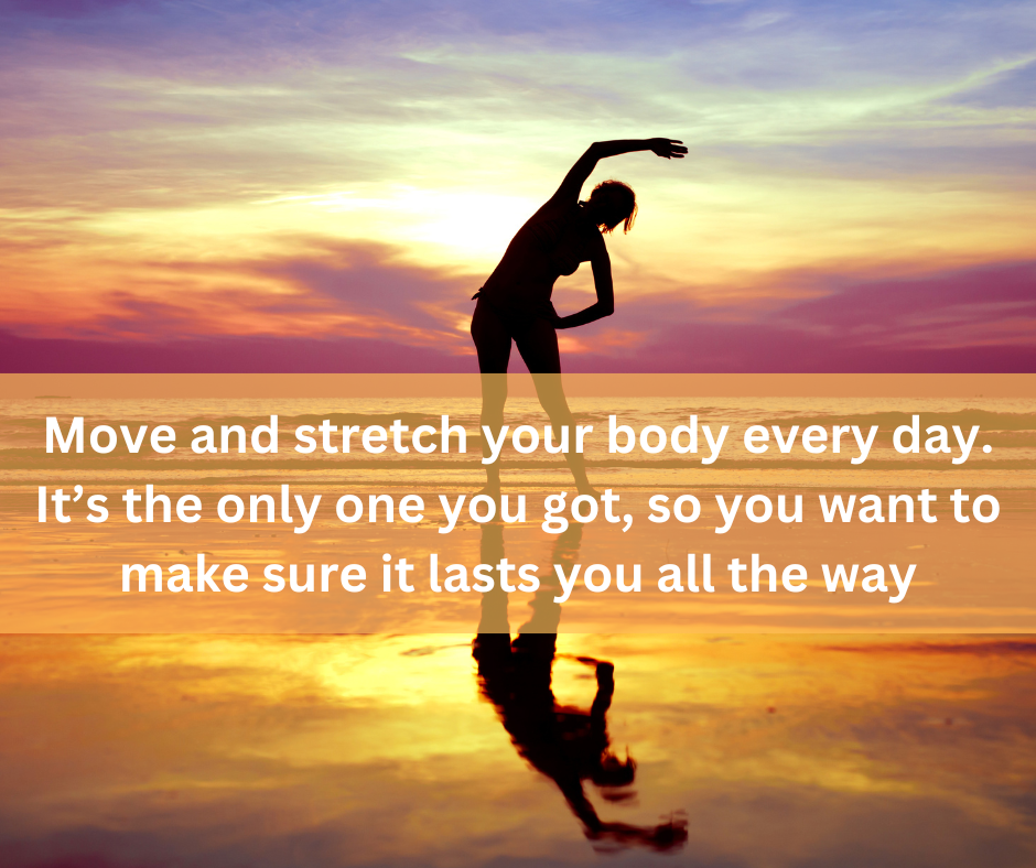 Move and stretch your body every day. It’s the only one you got, so you want to make sure it lasts you all the way